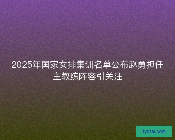 2025年国家女排集训名单公布赵勇担任主教练阵容引关注