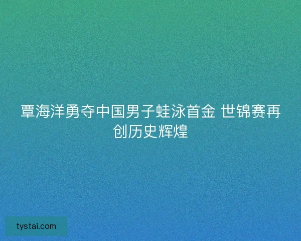 覃海洋勇夺中国男子蛙泳首金 世锦赛再创历史辉煌